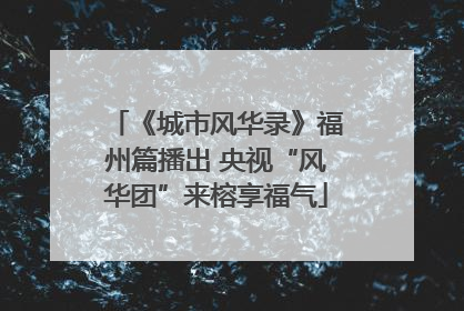 《城市风华录》福州篇播出 央视“风华团”来榕享福气