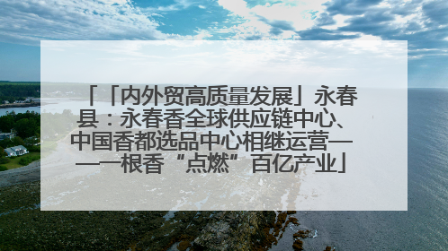 「内外贸高质量发展」永春县：永春香全球供应链中心、中国香都选品中心相继运营——一根香“点燃”百亿产业