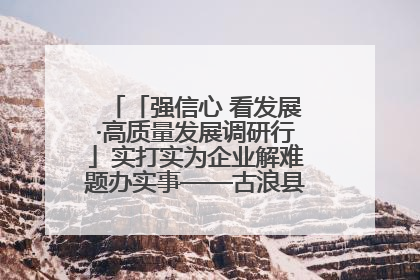 「强信心 看发展·高质量发展调研行」实打实为企业解难题办实事——古浪县优化营商环境助力企业高质量发展见闻
