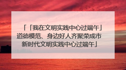 「我在文明实践中心过端午」道德模范、身边好人齐聚荣成市新时代文明实践中心过端午