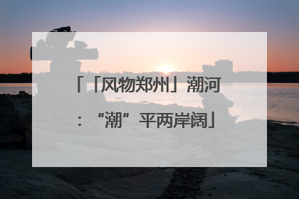 「风物郑州」潮河：“潮”平两岸阔