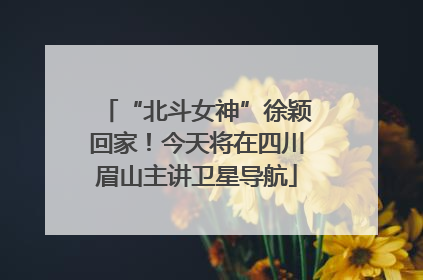 “北斗女神”徐颖回家！今天将在四川眉山主讲卫星导航