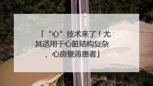 “心”技术来了！尤其适用于心脏结构复杂、心房壁薄患者