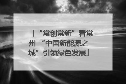 “常创常新”看常州 “中国新能源之城”引领绿色发展