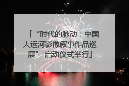 “时代的脉动：中国大运河影像叙事作品巡展” 启动仪式举行