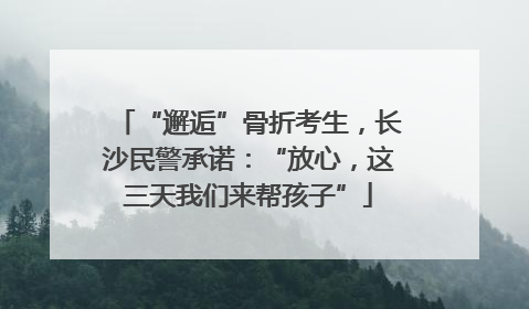 “邂逅”骨折考生，长沙民警承诺：“放心，这三天我们来帮孩子”