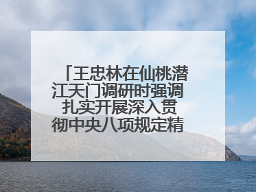 王忠林在仙桃潜江天门调研时强调 扎实开展深入贯彻中央八项规定精神学习教育 以作风建设新成效加快推动高质量发展