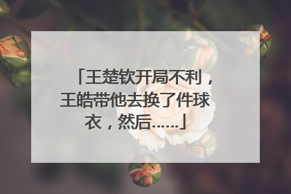 王楚钦开局不利，王皓带他去换了件球衣，然后……