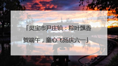灵宝市尹庄镇：粽叶飘香贺端午，童心飞扬庆六一