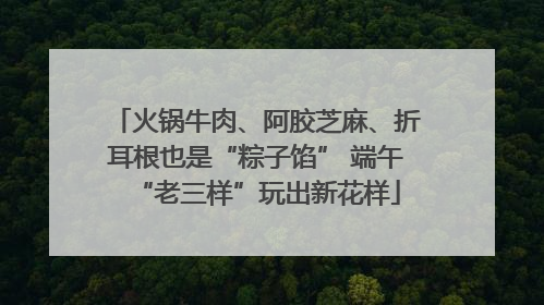 火锅牛肉、阿胶芝麻、折耳根也是“粽子馅” 端午“老三样”玩出新花样