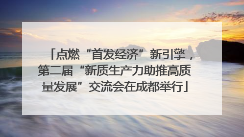 点燃“首发经济”新引擎，第二届“新质生产力助推高质量发展”交流会在成都举行