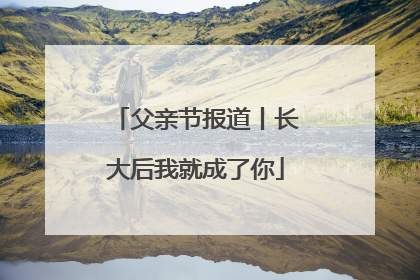 父亲节报道丨长大后我就成了你