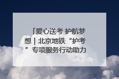 爱心送考 护航梦想｜北京地铁“护考”专项服务行动助力考生无忧赴考
