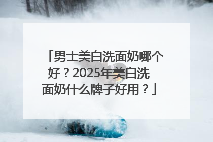 男士美白洗面奶哪个好？2025年美白洗面奶什么牌子好用？