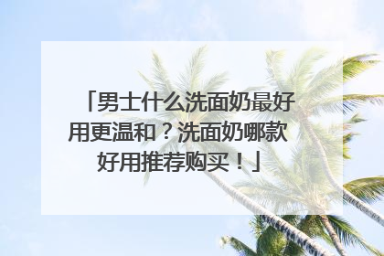 男士什么洗面奶最好用更温和？洗面奶哪款好用推荐购买！