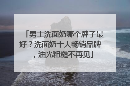 男士洗面奶哪个牌子最好？洗面奶十大畅销品牌，油光粗糙不再见