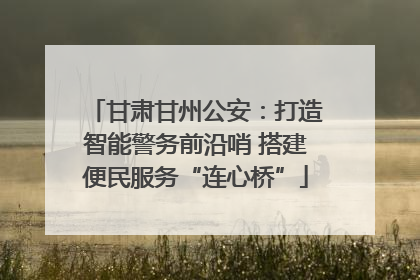 甘肃甘州公安：打造智能警务前沿哨 搭建便民服务“连心桥”