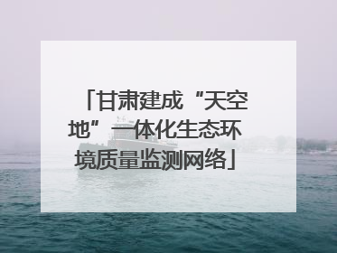 甘肃建成“天空地”一体化生态环境质量监测网络