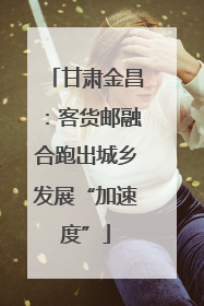 甘肃金昌：客货邮融合跑出城乡发展“加速度”