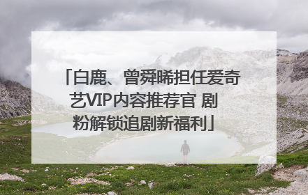 白鹿、曾舜晞担任爱奇艺VIP内容推荐官 剧粉解锁追剧新福利