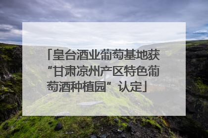 皇台酒业葡萄基地获“甘肃凉州产区特色葡萄酒种植园”认定