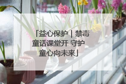益心保护｜禁毒童话课堂开 守护童心向未来