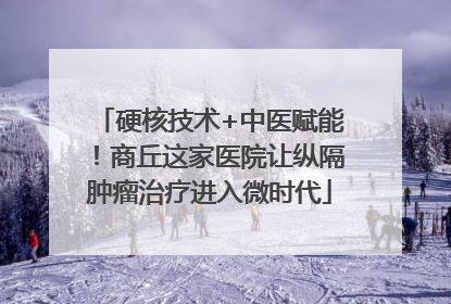 硬核技术+中医赋能！商丘这家医院让纵隔肿瘤治疗进入微时代