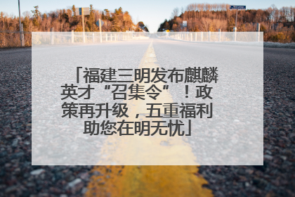 福建三明发布麒麟英才“召集令”！政策再升级，五重福利助您在明无忧