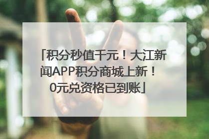积分秒值千元！大江新闻APP积分商城上新！0元兑资格已到账