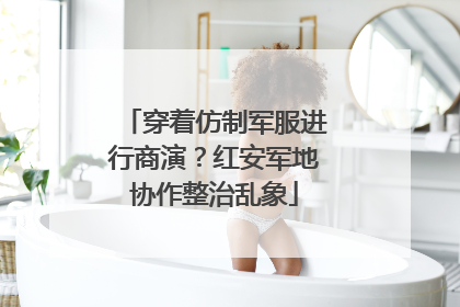 穿着仿制军服进行商演？红安军地协作整治乱象