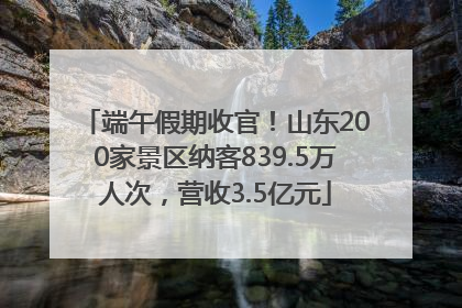 端午假期收官！山东200家景区纳客839.5万人次，营收3.5亿元