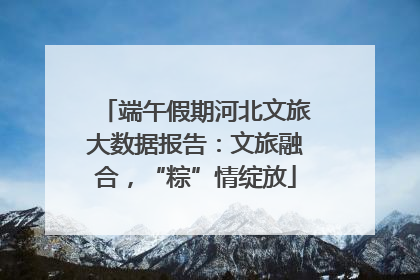 端午假期河北文旅大数据报告：文旅融合，“粽”情绽放