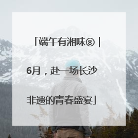 端午有湘味⑧｜6月，赴一场长沙非遗的青春盛宴