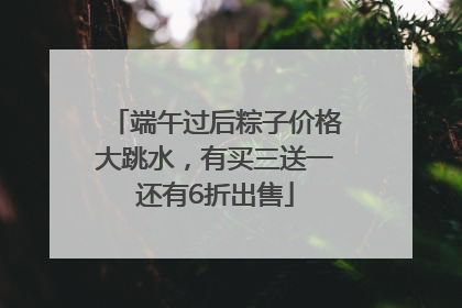 端午过后粽子价格大跳水，有买三送一还有6折出售