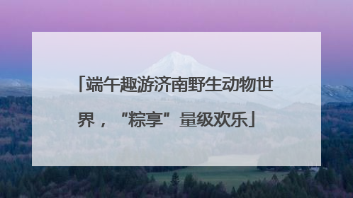 端午趣游济南野生动物世界，“粽享”量级欢乐