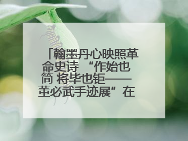 翰墨丹心映照革命史诗 “作始也简 将毕也钜——董必武手迹展”在福州开幕
