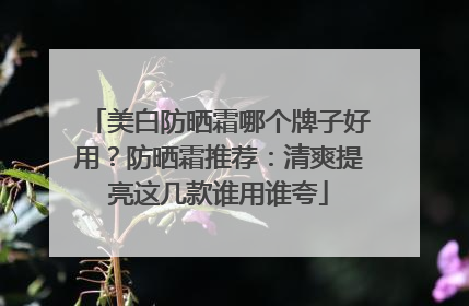 美白防晒霜哪个牌子好用？防晒霜推荐：清爽提亮这几款谁用谁夸