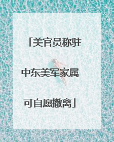 美官员称驻中东美军家属可自愿撤离