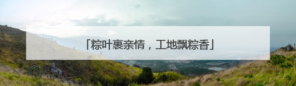 粽叶裹亲情，工地飘粽香