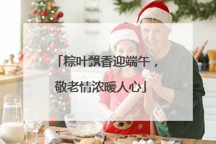 粽叶飘香迎端午，敬老情浓暖人心