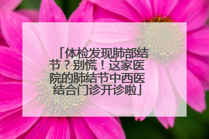 体检发现肺部结节？别慌！这家医院的肺结节中西医结合门诊开诊啦