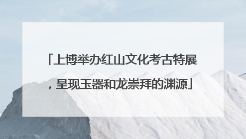 上博举办红山文化考古特展，呈现玉器和龙崇拜的渊源