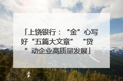 上饶银行：“金”心写好“五篇大文章” “贷”动企业高质量发展