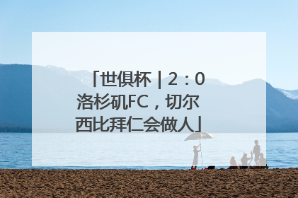 世俱杯｜2：0洛杉矶FC，切尔西比拜仁会做人