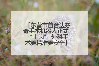 东营市首台达芬奇手术机器人正式“上岗” 外科手术更精准更安全