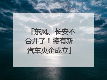 东风、长安不合并了！将有新汽车央企成立