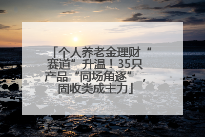 个人养老金理财“赛道”升温！35只产品“同场角逐”，固收类成主力