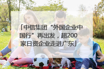 中信集团“外国企业中国行”再出发，超200家日资企业走进广东