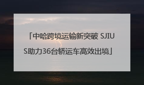 中哈跨境运输新突破 SJIUS助力36台轿运车高效出境