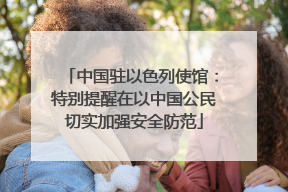 中国驻以色列使馆：特别提醒在以中国公民切实加强安全防范
